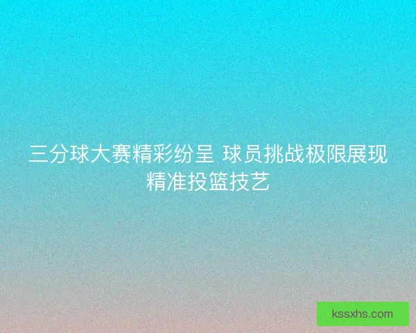 三分球大赛精彩纷呈 球员挑战极限展现精准投篮技艺