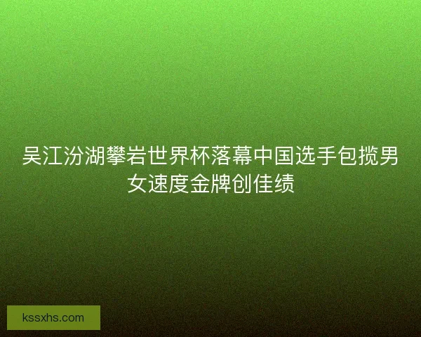 吴江汾湖攀岩世界杯落幕中国选手包揽男女速度金牌创佳绩