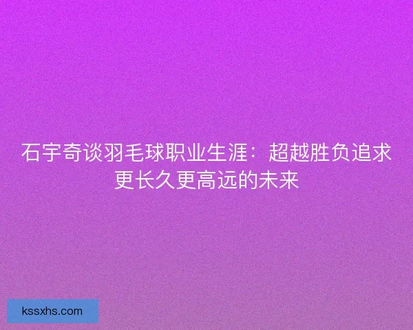 石宇奇谈羽毛球职业生涯：超越胜负追求更长久更高远的未来