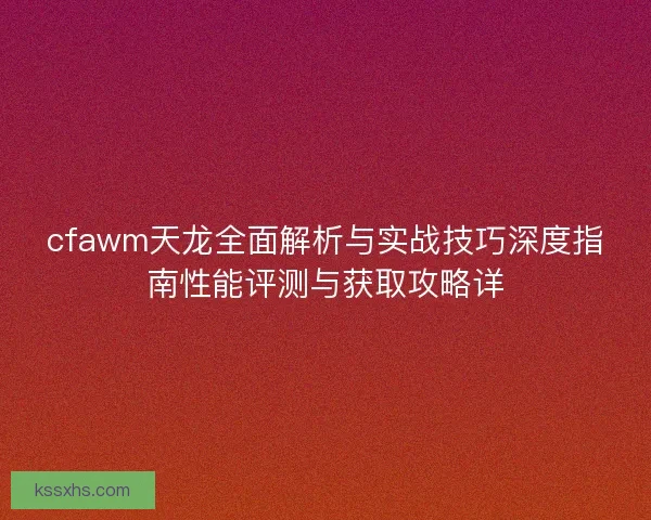 cfawm天龙全面解析与实战技巧深度指南性能评测与获取攻略详