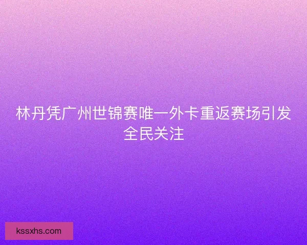林丹凭广州世锦赛唯一外卡重返赛场引发全民关注
