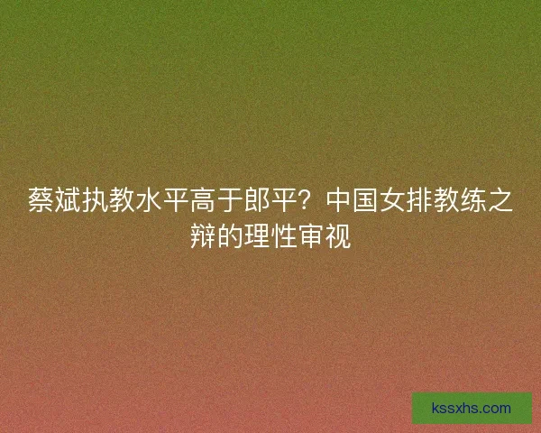 蔡斌执教水平高于郎平？中国女排教练之辩的理性审视