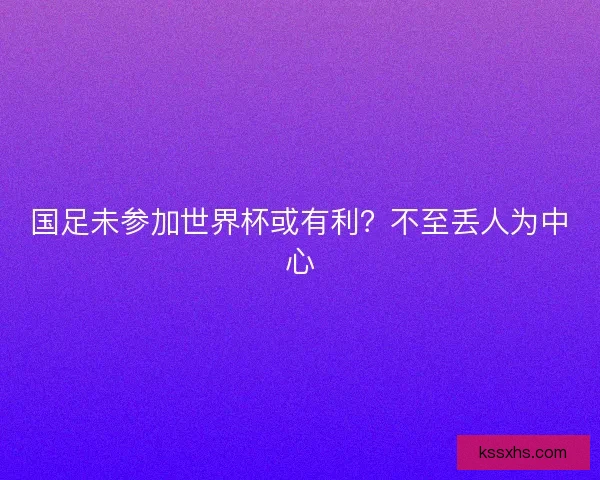 国足未参加世界杯或有利？不至丢人为中心